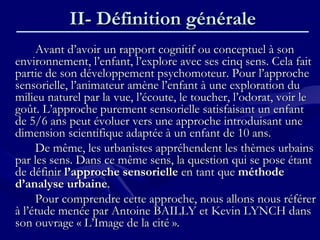 II- Définition généraleII- Définition générale
Avant d’avoir un rapport cognitif ou conceptuel à sonAvant d’avoir un rapport cognitif ou conceptuel à son
environnement, l’enfant, l’explore avec ses cinq sens. Cela faitenvironnement, l’enfant, l’explore avec ses cinq sens. Cela fait
partie de son développement psychomoteur. Pour l’approchepartie de son développement psychomoteur. Pour l’approche
sensorielle, l’animateur amène l’enfant à une exploration dusensorielle, l’animateur amène l’enfant à une exploration du
milieu naturel par la vue, l’écoute, le toucher, l’odorat, voir lemilieu naturel par la vue, l’écoute, le toucher, l’odorat, voir le
goût. L’approche purement sensorielle satisfaisant un enfantgoût. L’approche purement sensorielle satisfaisant un enfant
de 5/6 ans peut évoluer vers une approche introduisant unede 5/6 ans peut évoluer vers une approche introduisant une
dimension scientifique adaptée à un enfant de 10 ans.dimension scientifique adaptée à un enfant de 10 ans.
De même, les urbanistes appréhendent les thèmes urbainsDe même, les urbanistes appréhendent les thèmes urbains
par les sens. Dans ce même sens, la question qui se pose étantpar les sens. Dans ce même sens, la question qui se pose étant
de définirde définir l’approche sensoriellel’approche sensorielle en tant queen tant que méthodeméthode
d’analyse urbained’analyse urbaine..
Pour comprendre cette approche, nous allons nous référerPour comprendre cette approche, nous allons nous référer
à l’étude menée par Antoine BAILLY et Kevin LYNCH dansà l’étude menée par Antoine BAILLY et Kevin LYNCH dans
son ouvrage « L’Image de la cité ».son ouvrage « L’Image de la cité ».
 