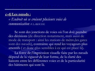 c-4)c-4) Les nœuds :Les nœuds :
« Endroit où se croisent plusieurs voies de
communication » LAROUSSE
Se sont des jonctions de voies où l’on doit prendre
des décisions (de direction notamment, mais aussi de
mode de transport : ainsi les stations de métro,les gares
sont des nœuds), contrainte qui rend les voyageurs plus
attentifs ( et donc plus sensibles à ce qui est placé là).
La force de l’impression visuelle faite par les nœuds
dépend de la vigueur de leur forme, de la clarté des
liaisons entre les différentes voies et de la particularité
des bâtiments qui sont là.
c)c) Les éléments de la structure urbaine.Les éléments de la structure urbaine.
 