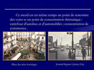 c)c) Les éléments de la structure urbaine.Les éléments de la structure urbaine.
Ce nœud est en même temps un point de rencontreCe nœud est en même temps un point de rencontre
des voies et un point de concentration thématique :des voies et un point de concentration thématique :
carrefour d’autobus et d’automobiles ; concentration decarrefour d’autobus et d’automobiles ; concentration de
commerces .commerces .
Journal Square à Jersey City.Journal Square à Jersey City.Place des trios horologesPlace des trios horologes
 