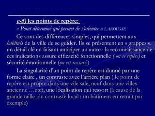 c-5)c-5) les points de repère:les points de repère:
« Point déterminé qui permet de s’orienter » LAROUSSE
Ce sont des différences simples, qui permettent auxCe sont des différences simples, qui permettent aux
habituéshabitués de la ville de se guider. Ils se présentent en « grappes »,de la ville de se guider. Ils se présentent en « grappes »,
un détail clé en faisant anticiper un autre : la reconnaissance deun détail clé en faisant anticiper un autre : la reconnaissance de
ces indications assure efficacité fonctionnelleces indications assure efficacité fonctionnelle (( on se repèreon se repère)) etet
sécurité émotionnelle (sécurité émotionnelle (on est rassuréon est rassuré..))
La singularité d’un point de repère est donné par uneLa singularité d’un point de repère est donné par une
forme claire , un contraste avec l’arrière plan (forme claire , un contraste avec l’arrière plan ( le point dele point de
repère est propre dans une vile sale, neuf dans une villesrepère est propre dans une vile sale, neuf dans une villes
ancienne …etcancienne …etc), une localisation qui ressort (), une localisation qui ressort (à cause de laà cause de la
grande taille ,du contraste local : un bâtiment en retrait pargrande taille ,du contraste local : un bâtiment en retrait par
exempleexemple))
c)c) Les éléments de la structure urbaine.Les éléments de la structure urbaine.
 
