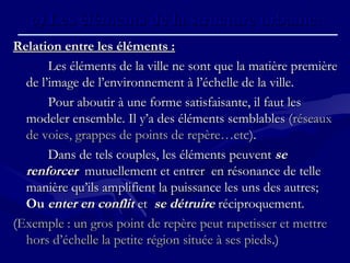 Relation entre les éléments :Relation entre les éléments :
Les éléments de la ville ne sont que la matière premièreLes éléments de la ville ne sont que la matière première
de l’image de l’environnement à l’échelle de la ville.de l’image de l’environnement à l’échelle de la ville.
Pour aboutir à une forme satisfaisante, il faut lesPour aboutir à une forme satisfaisante, il faut les
modeler ensemble. Il y’a des éléments semblables (modeler ensemble. Il y’a des éléments semblables (réseauxréseaux
de voies, grappes de points de repère…etcde voies, grappes de points de repère…etc).).
Dans de tels couples, les éléments peuventDans de tels couples, les éléments peuvent sese
renforcerrenforcer mutuellement et entrer en résonance de tellemutuellement et entrer en résonance de telle
manière qu’ils amplifient la puissance les uns des autres;manière qu’ils amplifient la puissance les uns des autres;
OuOu enter en conflitenter en conflit etet se détruirese détruire réciproquement.réciproquement.
((Exemple : un gros point de repère peut rapetisser et mettreExemple : un gros point de repère peut rapetisser et mettre
hors d’échelle la petite région située à ses piedshors d’échelle la petite région située à ses pieds.).)
c)c) Les éléments de la structure urbaine.Les éléments de la structure urbaine.
 