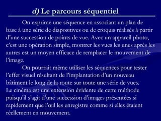 d)d) Le parcours séquentielLe parcours séquentiel
On exprime une séquence en associant un plan de
base à une série de diapositives ou de croquis réalisés à partir
d’une succession de points de vue. Avec un appareil photo,
c’est une opération simple, montrer les vues les unes après les
autres est un moyen efficace de remplacer le mouvement de
l’image.
On pourrait même utiliser les séquences pour tester
l’effet visuel résultant de l’implantation d’un nouveau
bâtiment le long de la route sur toute une série de vues.
Le cinéma est une extension évidente de cette méthode
puisqu’il s’agit d’une succession d’images présentées si
rapidement que l’œil les enregistre comme si elles étaient
réellement en mouvement.
 