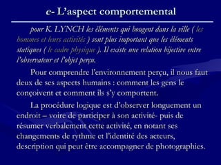 pour K. LYNCH les éléments qui bougent dans la ville (pour K. LYNCH les éléments qui bougent dans la ville ( lesles
hommes et leurs activitéshommes et leurs activités ) sont plus important que les éléments) sont plus important que les éléments
statiques (statiques ( le cadre physiquele cadre physique ). Il existe une relation bijective entre). Il existe une relation bijective entre
l’observateur et l’objet perçu.l’observateur et l’objet perçu.
Pour comprendre l’environnement perçu, il nous fautPour comprendre l’environnement perçu, il nous faut
deux de ses aspects humains : comment les gens ledeux de ses aspects humains : comment les gens le
conçoivent et comment ils s’y comportent.conçoivent et comment ils s’y comportent.
La procédure logique est d’observer longuement unLa procédure logique est d’observer longuement un
endroit – voire de participer à son activité- puis deendroit – voire de participer à son activité- puis de
résumer verbalement cette activité, en notant sesrésumer verbalement cette activité, en notant ses
changements de rythme et l’identité des acteurs,changements de rythme et l’identité des acteurs,
description qui peut être accompagner de photographies.description qui peut être accompagner de photographies.
e-e- L’aspect comportementalL’aspect comportemental
 