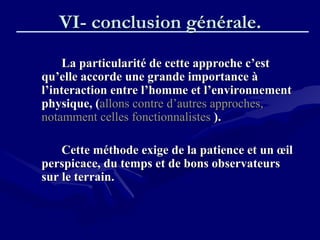 VI- conclusion générale.VI- conclusion générale.
La particularité de cette approche c’estLa particularité de cette approche c’est
qu’elle accorde une grande importance àqu’elle accorde une grande importance à
l’interaction entre l’homme et l’environnementl’interaction entre l’homme et l’environnement
physique, (physique, (allons contre d’autres approches,allons contre d’autres approches,
notamment celles fonctionnalistesnotamment celles fonctionnalistes ).).
Cette méthode exige de la patience et un œilCette méthode exige de la patience et un œil
perspicace, du temps et de bons observateursperspicace, du temps et de bons observateurs
sur le terrain.sur le terrain.
 