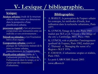 V- Lexique / bibliographie.V- Lexique / bibliographie.
lexique:lexique:
Analyse urbaine:Analyse urbaine: étude de la structure
urbaine dans toutes ses dimensions
dans la perspective d’une
planification urbaine.
processus cognitif:processus cognitif: c’est un processusc’est un processus
comportant une interaction entre uncomportant une interaction entre un
individu et son environnementindividu et son environnement ..
Stimuli ou stimulus :Stimuli ou stimulus : c’est l’excitationc’est l’excitation
brève d’un organe.brève d’un organe.
Composition urbaine :Composition urbaine : partie etpartie et
pratique de l’urbanisme traitant de lapratique de l’urbanisme traitant de la
mise en forme urbaine,mise en forme urbaine,
particulièrement de l’espace public.particulièrement de l’espace public.
Planification urbaine:Planification urbaine: partie departie de
l’urbanisme prévoit l’évolution del’urbanisme prévoit l’évolution de
l’urbanisation dans le temps, et sel’urbanisation dans le temps, et se
traduit par des instrumentstraduit par des instruments
d’urbanisme.d’urbanisme.
Bibliographie:Bibliographie:
• A. BAILLY, la perception de l’espace urbain:A. BAILLY, la perception de l’espace urbain:
les concepts, les méthodes d’étude, leurles concepts, les méthodes d’étude, leur
utilisation dans la recherche urbanisme, Parisutilisation dans la recherche urbanisme, Paris
1977.1977.
• K. LYNCH, l’image de la cite, Paris 1969K. LYNCH, l’image de la cite, Paris 1969
traduit par M.F.et J.L Vénardtraduit par M.F.et J.L Vénard « The image of« The image of
the city », Cambridge, MIT, Pressthe city », Cambridge, MIT, Press 1960.1960.
• K. LYNCH, voir et planifier: l’aménagementK. LYNCH, voir et planifier: l’aménagement
qualitatif de l’espace, Paris 1982, traduit parqualitatif de l’espace, Paris 1982, traduit par
C. Thérond   C. Thérond   « «  Managing the sense of a Managing the sense of a
Region » M.I.T 1976.Region » M.I.T 1976.
• F. CHOIAY, L’urbanisme utopies et réalités,F. CHOIAY, L’urbanisme utopies et réalités,
Paris 1965.Paris 1965.
• Le petit LAROUSSE illustré 2003Le petit LAROUSSE illustré 2003
• www.aRoots.frwww.aRoots.fr
 