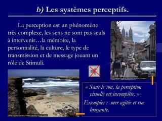 b)b) Les systèmes perceptifs.Les systèmes perceptifs.
La perception est un phénomèneLa perception est un phénomène
très complexe, les sens ne sont pas seulstrès complexe, les sens ne sont pas seuls
à intervenir…la mémoire, laà intervenir…la mémoire, la
personnalité, la culture, le type depersonnalité, la culture, le type de
transmission et de message jouant untransmission et de message jouant un
rôle de Stimuli.rôle de Stimuli.
« Sans le son, la perception« Sans le son, la perception
visuelle est incomplète. »visuelle est incomplète. »
Exemples : mer agitée et rueExemples : mer agitée et rue
bruyante.bruyante.
 