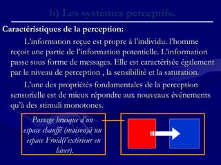 Caractéristiques de la perception:Caractéristiques de la perception:
L’information reçue est propre à l’individu. l’hommeL’information reçue est propre à l’individu. l’homme
reçoit une partie de l’information potentielle. L’informationreçoit une partie de l’information potentielle. L’information
passe sous forme de messages. Elle est caractérisée égalementpasse sous forme de messages. Elle est caractérisée également
par le niveau de perception , la sensibilité et la saturation.par le niveau de perception , la sensibilité et la saturation.
L’une des propriétés fondamentales de la perceptionL’une des propriétés fondamentales de la perception
sensorielle est de mieux répondre aux nouveaux événementssensorielle est de mieux répondre aux nouveaux événements
qu’à des stimuli monotones.qu’à des stimuli monotones.
b) Les systèmes perceptifs.b) Les systèmes perceptifs.
Passage brusque d’un
espace chauffé (maison)à un
espace Froid(l’extérieur en
hiver).
 