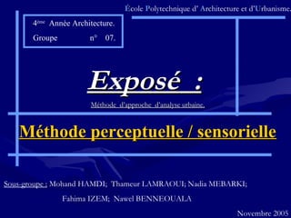 ÉÉcole PPolytechnique d’ AArchitecture et d’UUrbanisme.
4ème
Année Architecture.
Groupe n° 07.
Exposé :Exposé :
Méthode d’approche d’analyse urbaine.Méthode d’approche d’analyse urbaine.
Méthode perceptuelle / sensorielleMéthode perceptuelle / sensorielle
Sous-groupe : Mohand HAMDI; Thameur LAMRAOUI; Nadia MEBARKI;
Fahima IZEM; Nawel BENNEOUALA
Novembre 2005
 