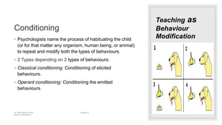 Teaching as
Behaviour
Modification
Conditioning
◦ Psychologists name the process of habituating the child
(or for that matter any organism, human being, or animal)
to repeat and modify both the types of behaviours.
◦ 2 Types depending on 2 types of behaviours:
◦ Classical conditioning: Conditioning of elicited
behaviours.
◦ Operant conditioning: Conditioning the emitted
behaviours.
Dr. Marwa Mekni-Toujani Teaching as
Behaviour Modification
 