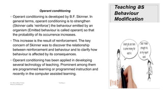 Teaching as
Behaviour
Modification
Operant conditioning
◦ Operant conditioning is developed by B.F. Skinner. In
general terms, operant conditioning is to strengthen
(Skinner calls ‘reinforce’) the behaviour emitted by an
organism (Emitted behaviour is called operant) so that
the probability of its occurrence increases.
◦ This increase is the result of reinforcement. The key
concern of Skinner was to discover the relationship
between reinforcement and behaviour and to clarify how
behaviour is affected by its consequences.
◦ Operant conditioning has been applied in developing
several technology of teaching. Prominent among them
are programmed learning or programmed instruction and
recently in the computer assisted learning.
Dr. Marwa Mekni-Toujani Teaching as
Behaviour Modification
 