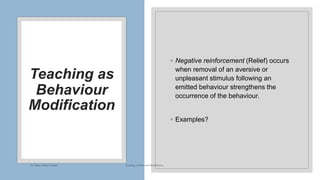 Teaching as
Behaviour
Modification
◦ Negative reinforcement (Relief) occurs
when removal of an aversive or
unpleasant stimulus following an
emitted behaviour strengthens the
occurrence of the behaviour.
◦ Examples?
Dr. Marwa Mekni-Toujani Teaching as Behaviour Modification
 