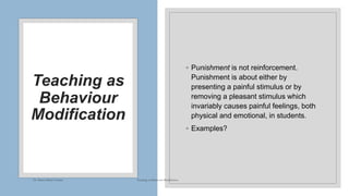 Teaching as
Behaviour
Modification
◦ Punishment is not reinforcement.
Punishment is about either by
presenting a painful stimulus or by
removing a pleasant stimulus which
invariably causes painful feelings, both
physical and emotional, in students.
◦ Examples?
Dr. Marwa Mekni-Toujani Teaching as Behaviour Modification
 