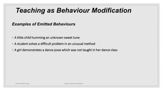 Teaching as Behaviour Modification
Examples of Emitted Behaviours
◦ A little child humming an unknown sweet tune
◦ A student solves a difficult problem in an unusual method
◦ A girl demonstrates a dance pose which was not taught in her dance class
Dr. Marwa Mekni-Toujani Teaching as Behaviour Modification
 
