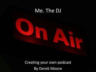 Me. The DJ Creating your own podcast By Derek Moore 