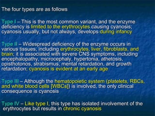The four types are as followsThe four types are as follows
Type IType I – This is the most common variant, and the enzyme– This is the most common variant, and the enzyme
deficiency isdeficiency is limited to the erythrocyteslimited to the erythrocytes causing cyanosis;causing cyanosis;
cyanosis usually, but not always, developscyanosis usually, but not always, develops during infancyduring infancy
Type IIType II – Widespread deficiency of the enzyme occurs in– Widespread deficiency of the enzyme occurs in
various tissues, includingvarious tissues, including erythrocytes, liver, fibroblasts, anderythrocytes, liver, fibroblasts, and
brainbrain; it is associated with severe CNS symptoms, including; it is associated with severe CNS symptoms, including
encephalopathy, microcephaly, hypertonia, athetosis,encephalopathy, microcephaly, hypertonia, athetosis,
opisthotonos, strabismus, mental retardation, and growthopisthotonos, strabismus, mental retardation, and growth
retardationretardation; cyanosis is evident at an early age; cyanosis is evident at an early age
Type IIIType III – Although the– Although the hematopoietic systemhematopoietic system ((platelets, RBCs,platelets, RBCs,
and white blood cellsand white blood cells [[WBCsWBCs]])) is involved, the only clinicalis involved, the only clinical
consequence is cyanosisconsequence is cyanosis
Type IVType IV –– Like type ILike type I, this type has isolated involvement of the, this type has isolated involvement of the
erythrocytes but results inerythrocytes but results in chronic cyanosischronic cyanosis
 