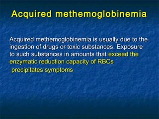 Acquired methemoglobinemiaAcquired methemoglobinemia
Acquired methemoglobinemia is usually due to theAcquired methemoglobinemia is usually due to the
ingestion of drugs or toxic substancesingestion of drugs or toxic substances.. ExposureExposure
to such substances in amounts thatto such substances in amounts that exceed theexceed the
enzymatic reduction capacity of RBCsenzymatic reduction capacity of RBCs
precipitates symptomsprecipitates symptoms
 