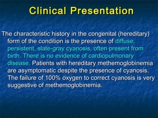 Clinical PresentationClinical Presentation
The characteristic history in the congenital (hereditary)The characteristic history in the congenital (hereditary)
form of the condition is the presence ofform of the condition is the presence of diffuse,diffuse,
persistent, slate-gray cyanosis, often present frompersistent, slate-gray cyanosis, often present from
birth. There is no evidence of cardiopulmonarybirth. There is no evidence of cardiopulmonary
disease.disease. Patients with hereditary methemoglobinemiaPatients with hereditary methemoglobinemia
are asymptomatic despite the presence of cyanosis.are asymptomatic despite the presence of cyanosis.
The failure of 100% oxygen to correct cyanosis is veryThe failure of 100% oxygen to correct cyanosis is very
suggestive of methemoglobinemia.suggestive of methemoglobinemia.
 