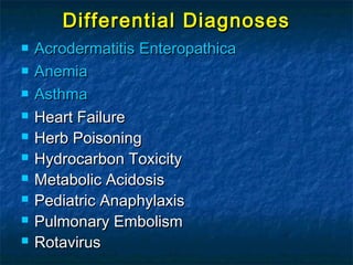 Differential DiagnosesDifferential Diagnoses
 AcrodermatitisAcrodermatitis EnteropathicaEnteropathica
 AnemiaAnemia
 AsthmaAsthma
 Heart FailureHeart Failure
 Herb PoisoningHerb Poisoning
 Hydrocarbon ToxicityHydrocarbon Toxicity
 Metabolic AcidosisMetabolic Acidosis
 Pediatric AnaphylaxisPediatric Anaphylaxis
 Pulmonary EmbolismPulmonary Embolism
 RotavirusRotavirus
 