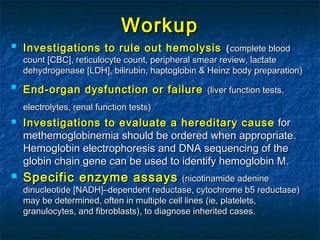 WorkupWorkup

Investigations to rule out hemolysisInvestigations to rule out hemolysis ((complete bloodcomplete blood
countcount [[CBCCBC]], reticulocyte count, peripheral smear review, lactate, reticulocyte count, peripheral smear review, lactate
dehydrogenasedehydrogenase [[LDHLDH]], bilirubin, haptoglobin & Heinz body preparation, bilirubin, haptoglobin & Heinz body preparation))

EndEnd--organ dysfunction or failureorgan dysfunction or failure ((liver function tests,liver function tests,
electrolytes, renal function testselectrolytes, renal function tests))
 Investigations to evaluate a hereditary causeInvestigations to evaluate a hereditary cause forfor
methemoglobinemia should be ordered when appropriatemethemoglobinemia should be ordered when appropriate..
Hemoglobin electrophoresis and DNA sequencing of theHemoglobin electrophoresis and DNA sequencing of the
globin chain gene can be used to identify hemoglobin Mglobin chain gene can be used to identify hemoglobin M..
 Specific enzyme assaysSpecific enzyme assays ((nicotinamide adeninenicotinamide adenine
dinucleotidedinucleotide [[NADHNADH]]–dependent reductase, cytochrome b5 reductase–dependent reductase, cytochrome b5 reductase))
may be determined, often in multiple cell linesmay be determined, often in multiple cell lines ((ie, platelets,ie, platelets,
granulocytes, and fibroblastsgranulocytes, and fibroblasts)), to diagnose inherited cases, to diagnose inherited cases..
 