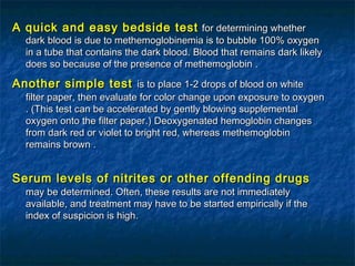 A quick and easy bedside testA quick and easy bedside test for determining whetherfor determining whether
dark blood is due to methemoglobinemia is to bubble 100% oxygendark blood is due to methemoglobinemia is to bubble 100% oxygen
in a tube that contains the dark bloodin a tube that contains the dark blood.. Blood that remains dark likelyBlood that remains dark likely
does so because of the presence of methemoglobindoes so because of the presence of methemoglobin ..
Another simple testAnother simple test is to place 1-2 drops of blood on whiteis to place 1-2 drops of blood on white
filter paper, then evaluate for color change upon exposure to oxygenfilter paper, then evaluate for color change upon exposure to oxygen
. (. (This test can be accelerated by gently blowing supplementalThis test can be accelerated by gently blowing supplemental
oxygen onto the filter paperoxygen onto the filter paper.).) Deoxygenated hemoglobin changesDeoxygenated hemoglobin changes
from dark red or violet to bright red, whereas methemoglobinfrom dark red or violet to bright red, whereas methemoglobin
remains brownremains brown ..
Serum levels of nitrites or other offending drugsSerum levels of nitrites or other offending drugs
may be determinedmay be determined.. Often, these results are not immediatelyOften, these results are not immediately
available, and treatment may have to be started empirically if theavailable, and treatment may have to be started empirically if the
index of suspicion is highindex of suspicion is high..
 