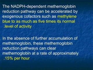The NADPH-dependent methemoglobin
reduction pathway can be accelerated by
exogenous cofactors such as methylene
blue to as much as five times its normal
level of activity.
In the absence of further accumulation of
methemoglobin, these methemoglobin
reduction pathways can clear
methemoglobin at a rate of approximately
15% per hour.
 
