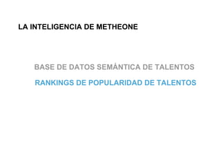 LA INTELIGENCIA DE METHEONE




   BASE DE DATOS SEMÁNTICA DE TALENTOS

   RANKINGS DE POPULARIDAD DE TALENTOS
 