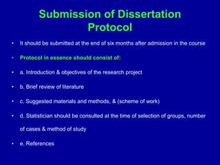 Submission of Dissertation
Protocol
• It should be submitted at the end of six months after admission in the course
• Protocol in essence should consist of:
• a. Introduction & objectives of the research project
• b. Brief review of literature
• c. Suggested materials and methods, & (scheme of work)
• d. Statistician should be consulted at the time of selection of groups, number
of cases & method of study
• e. References
 