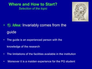 Where and How to Start?
Selection of the topic
• 1). Idea: Invariably comes from the
guide
• The guide is an experienced person with the
knowledge of the research
• The limitations of the facilities available in the institution
• Moreover it is a maiden experience for the PG student
 