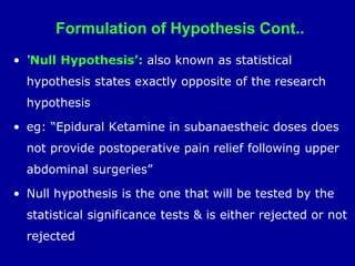 Formulation of Hypothesis Cont..
• ‘Null Hypothesis’: also known as statistical
hypothesis states exactly opposite of the research
hypothesis
• eg: “Epidural Ketamine in subanaestheic doses does
not provide postoperative pain relief following upper
abdominal surgeries”
• Null hypothesis is the one that will be tested by the
statistical significance tests & is either rejected or not
rejected
 