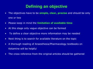 Defining an objective
• The objectives have to be simple, clear, precise and should be only
one or two
• Please keep in mind the limitation of available time
• At this stage only vague objective can be formed
• To define a clear objective more information may be needed
• Next thing is to search for available literature on the topic
• A thorough reading of Anaesthesia/Pharmacology textbooks on
Ketamine will be helpful
• The cross reference from the original articles should be gathered
 