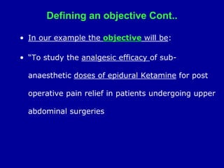 Defining an objective Cont..
• In our example the objective will be:
• “To study the analgesic efficacy of sub-
anaesthetic doses of epidural Ketamine for post
operative pain relief in patients undergoing upper
abdominal surgeries
 