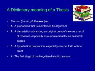 A Dictionary meaning of a Thesis
• The·sis (thss)n. pl. the·ses (-sz)
• 1. A proposition that is maintained by argument
• 2. A dissertation advancing an original point of view as a result
of research, especially as a requirement for an academic
degree
• 3. A hypothetical proposition, especially one put forth without
proof
• 4. The first stage of the Hegelian dialectic process
 