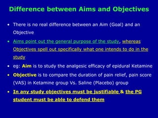 Difference between Aims and Objectives
• There is no real difference between an Aim (Goal) and an
Objective
• Aims point out the general purpose of the study, whereas
Objectives spell out specifically what one intends to do in the
study
• eg: Aim is to study the analgesic efficacy of epidural Ketamine
• Objective is to compare the duration of pain relief, pain score
(VAS) in Ketamine group Vs. Saline (Placebo) group
• In any study objectives must be justifiable & the PG
student must be able to defend them
 