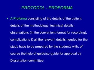 PROTOCOL - PROFORMA
• A Proforma consisting of the details of the patient,
details of the methodology, technical details,
observations (in the convenient format for recording),
complications & all the relevant details needed for the
study have to be prepared by the students with, of
course the help of guide/co-guide for approval by
Dissertation committee
 