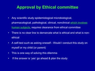 Approval by Ethical committee
• Any scientific study epidemiological microbiological,
pharmacological, pathological, clinical, nonclinical which involves
human subjects, requires clearance from ethical committee
• There is no clear line to demarcate what is ethical and what is non-
ethical
• A self-test such as asking oneself - Would I conduct this study on
myself or my child (or parent)
• This is one way of solving this dilemma
• If the answer is ‘yes‘ go ahead & plan the study
 