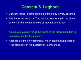 Consent & Logbook
• Consent of all Patients enrolled in the study is very essential
• The Performa are to be Xeroxed and kept ready in the place
of work and one copy is to be utilized for one patient
• A separate logbook for all the cases of the dissertation has to
be maintained by the students
• A logbook is the only document, which can bailout a student
if the credibility of his dissertation is challenged
 