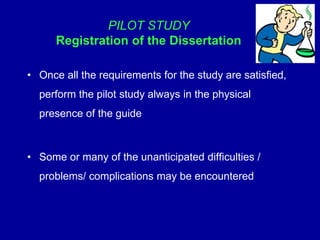 PILOT STUDY
Registration of the Dissertation
• Once all the requirements for the study are satisfied,
perform the pilot study always in the physical
presence of the guide
• Some or many of the unanticipated difficulties /
problems/ complications may be encountered
 