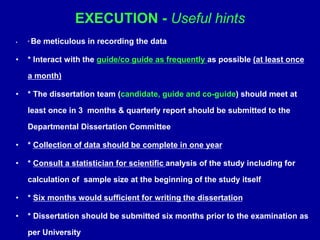 EXECUTION - Useful hints
• * Be meticulous in recording the data
• * Interact with the guide/co guide as frequently as possible (at least once
a month)
• * The dissertation team (candidate, guide and co-guide) should meet at
least once in 3 months & quarterly report should be submitted to the
Departmental Dissertation Committee
• * Collection of data should be complete in one year
• * Consult a statistician for scientific analysis of the study including for
calculation of sample size at the beginning of the study itself
• * Six months would sufficient for writing the dissertation
• * Dissertation should be submitted six months prior to the examination as
per University
 