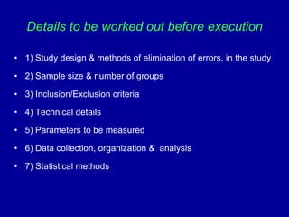 Details to be worked out before execution
• 1) Study design & methods of elimination of errors, in the study
• 2) Sample size & number of groups
• 3) Inclusion/Exclusion criteria
• 4) Technical details
• 5) Parameters to be measured
• 6) Data collection, organization & analysis
• 7) Statistical methods
 