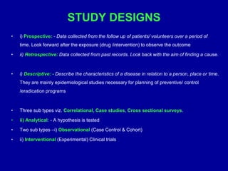 STUDY DESIGNS
• i) Prospective: - Data collected from the follow up of patients/ volunteers over a period of
time. Look forward after the exposure (drug /intervention) to observe the outcome
• ii) Retrospective: Data collected from past records. Look back with the aim of finding a cause.
• i) Descriptive: - Describe the characteristics of a disease in relation to a person, place or time.
They are mainly epidemiological studies necessary for planning of preventive/ control
/eradication programs
• Three sub types viz. Correlational, Case studies, Cross sectional surveys.
• ii) Analytical: - A hypothesis is tested
• Two sub types –i) Observational (Case Control & Cohort)
• ii) Interventional (Experimental) Clinical trials
 
