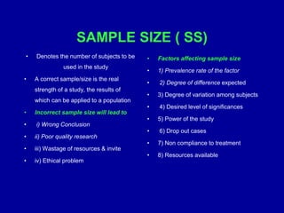 SAMPLE SIZE ( SS)
• Denotes the number of subjects to be
used in the study
• A correct sample/size is the real
strength of a study, the results of
which can be applied to a population
• Incorrect sample size will lead to
• i) Wrong Conclusion
• ii) Poor quality research
• iii) Wastage of resources & invite
• iv) Ethical problem
• Factors affecting sample size
• 1) Prevalence rate of the factor
• 2) Degree of difference expected
• 3) Degree of variation among subjects
• 4) Desired level of significances
• 5) Power of the study
• 6) Drop out cases
• 7) Non compliance to treatment
• 8) Resources available
 
