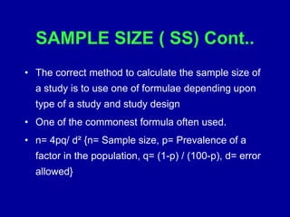 SAMPLE SIZE ( SS) Cont..
• The correct method to calculate the sample size of
a study is to use one of formulae depending upon
type of a study and study design
• One of the commonest formula often used.
• n= 4pq/ d² {n= Sample size, p= Prevalence of a
factor in the population, q= (1-p) / (100-p), d= error
allowed}
 