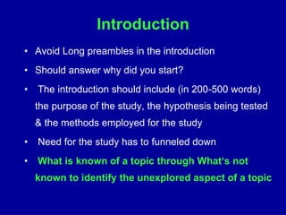 Introduction
• Avoid Long preambles in the introduction
• Should answer why did you start?
• The introduction should include (in 200-500 words)
the purpose of the study, the hypothesis being tested
& the methods employed for the study
• Need for the study has to funneled down
• What is known of a topic through What‘s not
known to identify the unexplored aspect of a topic
 