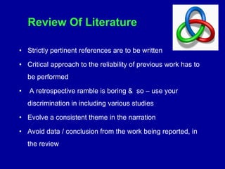 Review Of Literature
• Strictly pertinent references are to be written
• Critical approach to the reliability of previous work has to
be performed
• A retrospective ramble is boring & so – use your
discrimination in including various studies
• Evolve a consistent theme in the narration
• Avoid data / conclusion from the work being reported, in
the review
 