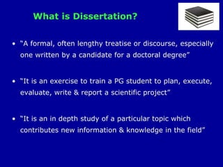 What is Dissertation?
• “A formal, often lengthy treatise or discourse, especially
one written by a candidate for a doctoral degree”
• “It is an exercise to train a PG student to plan, execute,
evaluate, write & report a scientific project”
• “It is an in depth study of a particular topic which
contributes new information & knowledge in the field”
 