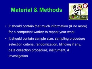 Material & Methods
• It should contain that much information (& no more)
for a competent worker to repeat your work
• It should contain sample size, sampling procedure
selection criteria, randomization, blinding if any,
data collection procedure, instrument, &
investigation
 