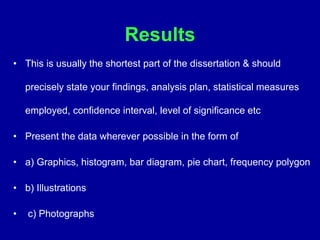Results
• This is usually the shortest part of the dissertation & should
precisely state your findings, analysis plan, statistical measures
employed, confidence interval, level of significance etc
• Present the data wherever possible in the form of
• a) Graphics, histogram, bar diagram, pie chart, frequency polygon
• b) Illustrations
• c) Photographs
 