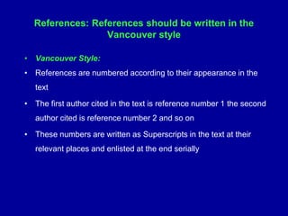 References: References should be written in the
Vancouver style
• Vancouver Style:
• References are numbered according to their appearance in the
text
• The first author cited in the text is reference number 1 the second
author cited is reference number 2 and so on
• These numbers are written as Superscripts in the text at their
relevant places and enlisted at the end serially
 