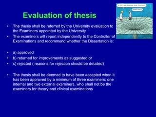 Evaluation of thesis
• The thesis shall be referred by the University evaluation to
the Examiners appointed by the University
• The examiners will report independently to the Controller of
Examinations and recommend whether the Dissertation is:
• a) approved
• b) returned for improvements as suggested or
• c) rejected ( reasons for rejection should be detailed)
• The thesis shall be deemed to have been accepted when it
has been approved by a minimum of three examiners; one
internal and two external examiners, who shall not be the
examiners for theory and clinical examinations
 