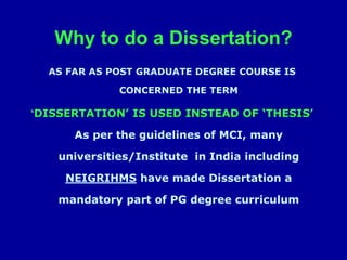Why to do a Dissertation?
AS FAR AS POST GRADUATE DEGREE COURSE IS
CONCERNED THE TERM
‘DISSERTATION’ IS USED INSTEAD OF ‘THESIS’
As per the guidelines of MCI, many
universities/Institute in India including
NEIGRIHMS have made Dissertation a
mandatory part of PG degree curriculum
 